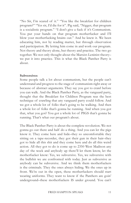 “No Sit, ’m scared of it “You like the breakfast for children program?” “Yes sis, Id die for it”. Pig said, “Nigger, that program  is a socialistic program.” “I don’t give a fuck if s Communism. You put your hands on that program motherfucker and Il blow your motherfucking brains out.” And he knew it. We been educating him, not by reading matter, but through observation and participation. By letting him come in and work our program. Not theory and theory alone, but theory and practice. The two go together. We not only thought about the Marsist- Leninist theory— we put it into practice. This is what the Black Panther Party is about.  Subversives Some people talk a lot about communism, but the people can’t understand and progress to the stage of communism right away or because of abstract arguments. They say you got to crawl before you can walk. And the Black Panther Pasty, as the vanguard party, thought that the Breakfast for Children Program was the best technique of erawling that any vanguard party could follow. And we gor a whale lot of folks that’s going to be walking And then a whole lot of folks that’s gonna be running, And when you got that, what you got? You gor a whole lot of PIGS that’s gonna be running That’s what our program’s about.  The Black Panther Party is about the complete revolution. We not gonna go out there and half do a thing. And you can let the pigs know it. They come here and hide—they so uncomfortable they sitting on 4 tape-recorder, they got their gun in their hair—they ot to hide all this shit and they come here and do all this weird action. All they got to do is come up to 2350 West Madison any day of the week and angbody up there’ll let them know let the motherfucker know: Yes, we subversive. Yes, we subversive with the bulishit we are confronted with today. Just as subversive as anybody can be subversive. And we think them motherfuckers s the criminals. They the ones always hiding, We the ones up in front. We’re out in the open, these motherfuckers should start weating uniforms. They want to know if the Panthers are goin’ underground-these motherfuckers IS under ground. You can’t  FRED HAMPTON SPEAKS n 